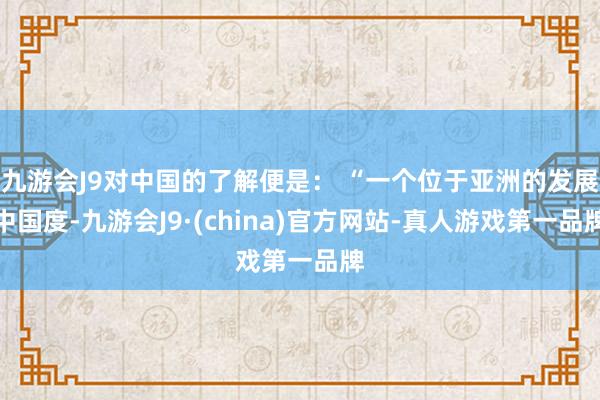 九游会J9对中国的了解便是： “一个位于亚洲的发展中国度-九游会J9·(china)官方网站-真人游戏第一品牌