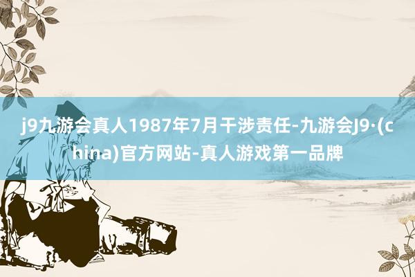 j9九游会真人1987年7月干涉责任-九游会J9·(china)官方网站-真人游戏第一品牌