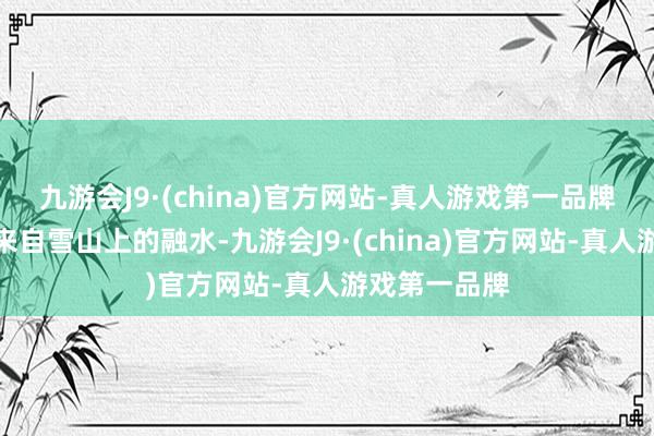 九游会J9·(china)官方网站-真人游戏第一品牌村上的水是来自雪山上的融水-九游会J9·(china)官方网站-真人游戏第一品牌