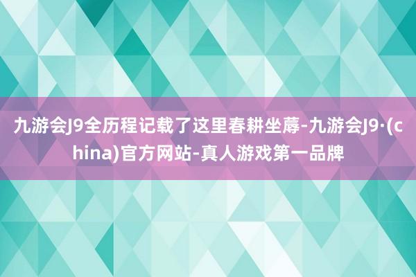 九游会J9全历程记载了这里春耕坐蓐-九游会J9·(china)官方网站-真人游戏第一品牌