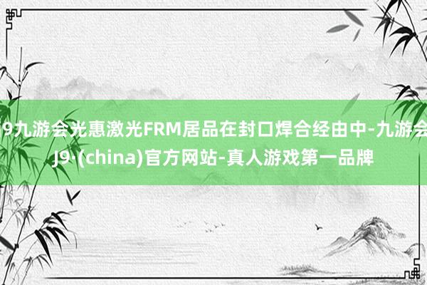 j9九游会光惠激光FRM居品在封口焊合经由中-九游会J9·(china)官方网站-真人游戏第一品牌