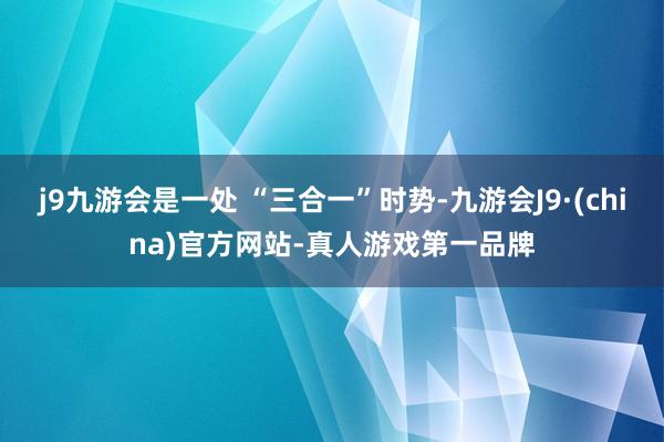 j9九游会是一处 “三合一”时势-九游会J9·(china)官方网站-真人游戏第一品牌