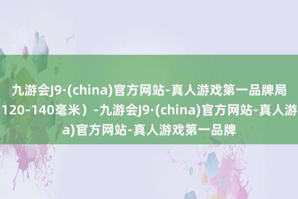 九游会J9·(china)官方网站-真人游戏第一品牌局部大暴雨（120-140毫米）-九游会J9·(china)官方网站-真人游戏第一品牌