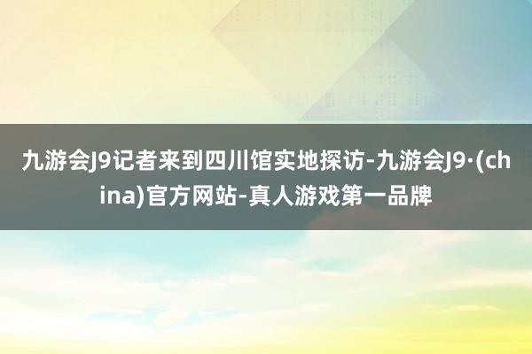 九游会J9记者来到四川馆实地探访-九游会J9·(china)官方网站-真人游戏第一品牌