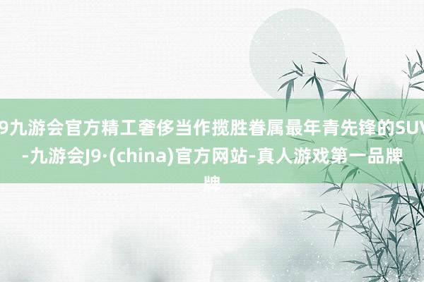 j9九游会官方精工奢侈当作揽胜眷属最年青先锋的SUV-九游会J9·(china)官方网站-真人游戏第一品牌