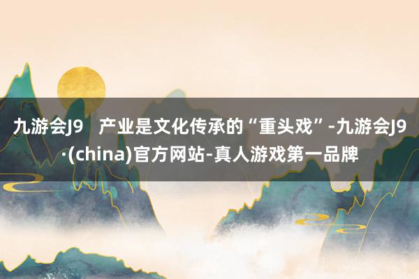 九游会J9   产业是文化传承的“重头戏”-九游会J9·(china)官方网站-真人游戏第一品牌