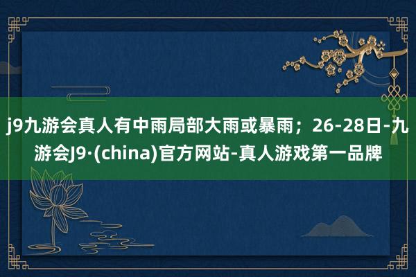 j9九游会真人有中雨局部大雨或暴雨；26-28日-九游会J9·(china)官方网站-真人游戏第一品牌