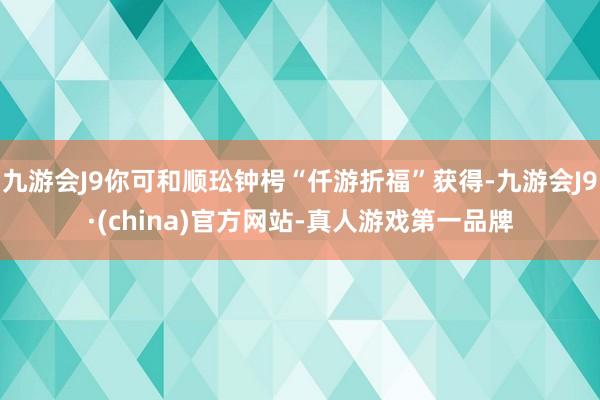 九游会J9你可和顺玜钟枵“仟游折福”获得-九游会J9·(china)官方网站-真人游戏第一品牌