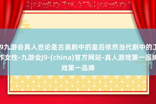 j9九游会真人岂论是古装剧中的皇后依然当代剧中的工作女性-九游会J9·(china)官方网站-真人游戏第一品牌