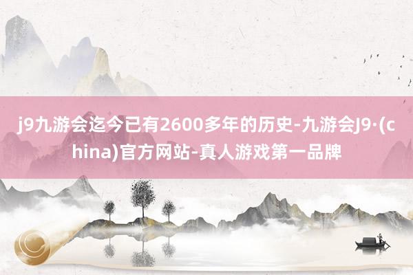 j9九游会迄今已有2600多年的历史-九游会J9·(china)官方网站-真人游戏第一品牌