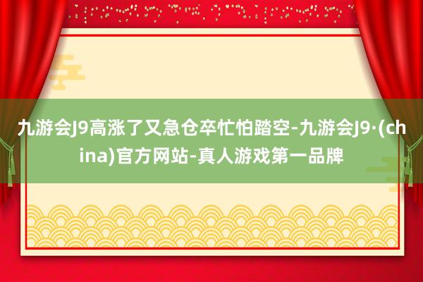 九游会J9高涨了又急仓卒忙怕踏空-九游会J9·(china)官方网站-真人游戏第一品牌