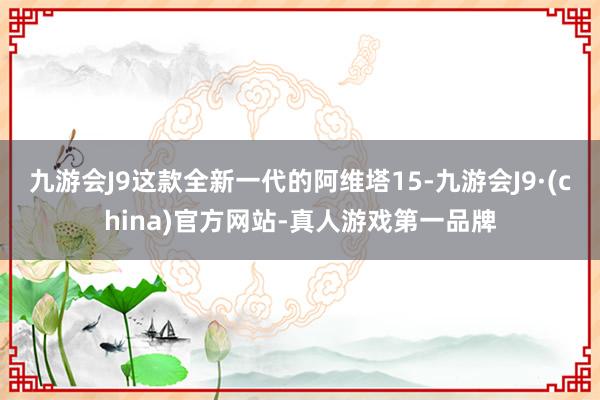 九游会J9这款全新一代的阿维塔15-九游会J9·(china)官方网站-真人游戏第一品牌