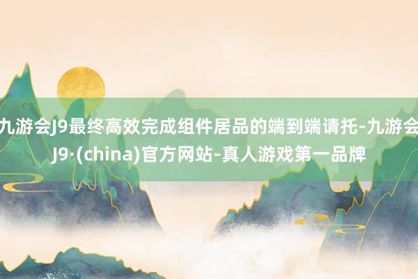 九游会J9最终高效完成组件居品的端到端请托-九游会J9·(china)官方网站-真人游戏第一品牌