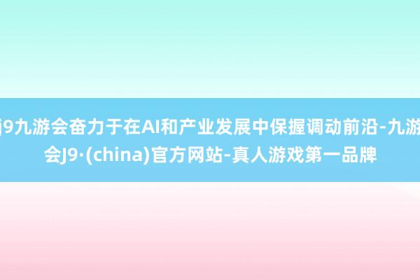 j9九游会奋力于在AI和产业发展中保握调动前沿-九游会J9·(china)官方网站-真人游戏第一品牌