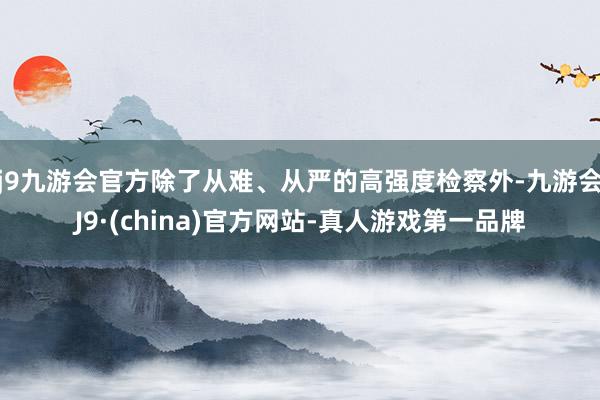 j9九游会官方除了从难、从严的高强度检察外-九游会J9·(china)官方网站-真人游戏第一品牌