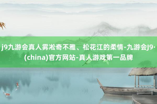 j9九游会真人雾凇奇不雅、松花江的柔情-九游会J9·(china)官方网站-真人游戏第一品牌