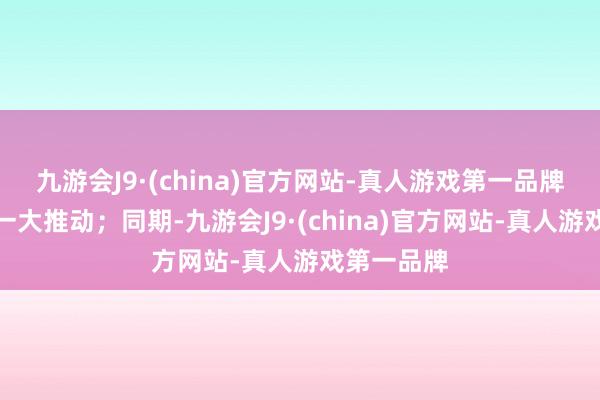 九游会J9·(china)官方网站-真人游戏第一品牌系公司第一大推动；同期-九游会J9·(china)官方网站-真人游戏第一品牌