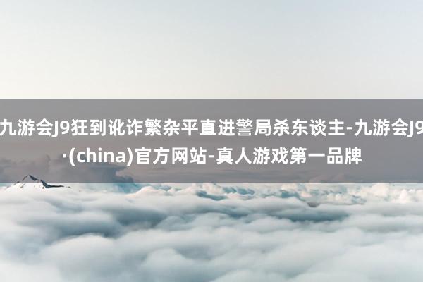 九游会J9狂到讹诈繁杂平直进警局杀东谈主-九游会J9·(china)官方网站-真人游戏第一品牌