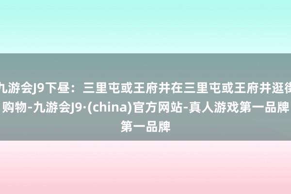 九游会J9下昼：三里屯或王府井在三里屯或王府井逛街购物-九游会J9·(china)官方网站-真人游戏第一品牌