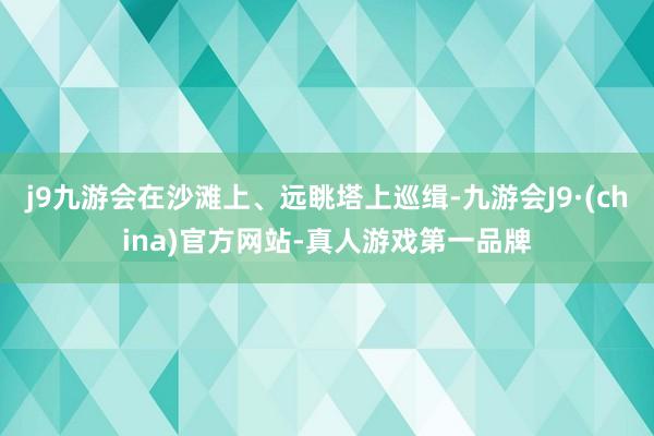 j9九游会在沙滩上、远眺塔上巡缉-九游会J9·(china)官方网站-真人游戏第一品牌