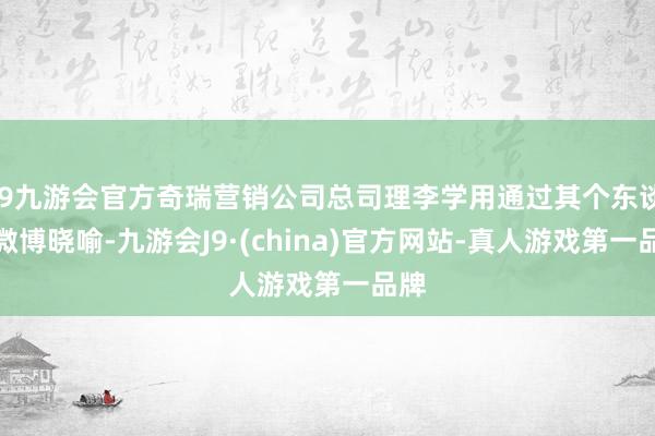 j9九游会官方奇瑞营销公司总司理李学用通过其个东谈主微博晓喻-九游会J9·(china)官方网站-真人游戏第一品牌