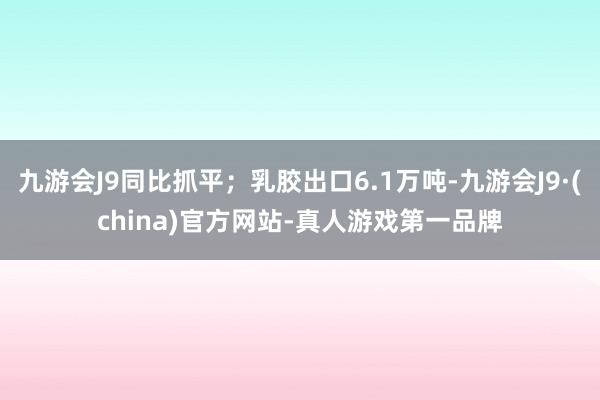 九游会J9同比抓平；乳胶出口6.1万吨-九游会J9·(china)官方网站-真人游戏第一品牌