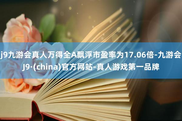 j9九游会真人万得全A飘浮市盈率为17.06倍-九游会J9·(china)官方网站-真人游戏第一品牌