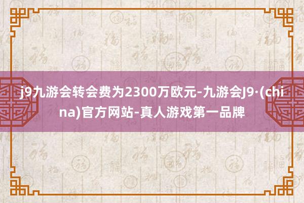 j9九游会转会费为2300万欧元-九游会J9·(china)官方网站-真人游戏第一品牌