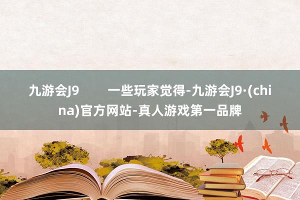 九游会J9        一些玩家觉得-九游会J9·(china)官方网站-真人游戏第一品牌