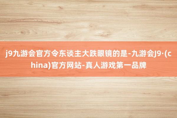 j9九游会官方令东谈主大跌眼镜的是-九游会J9·(china)官方网站-真人游戏第一品牌