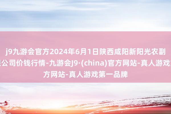 j9九游会官方2024年6月1日陕西咸阳新阳光农副居品有限公司价钱行情-九游会J9·(china)官方网站-真人游戏第一品牌