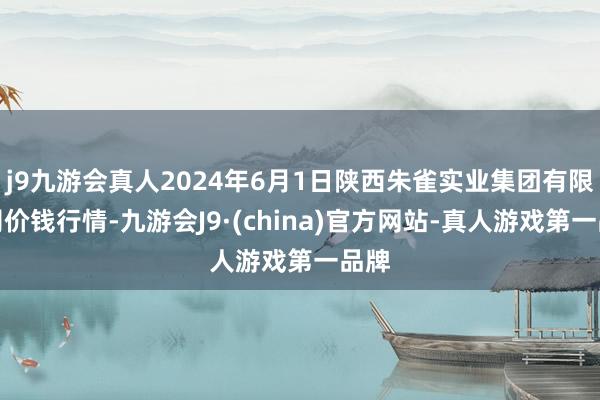 j9九游会真人2024年6月1日陕西朱雀实业集团有限公司价钱行情-九游会J9·(china)官方网站-真人游戏第一品牌