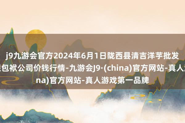 j9九游会官方2024年6月1日陇西县清吉洋芋批发来往阛阓有限包袱公司价钱行情-九游会J9·(china)官方网站-真人游戏第一品牌