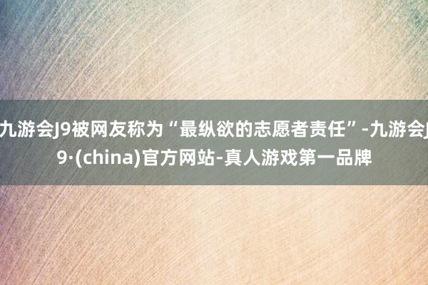 九游会J9被网友称为“最纵欲的志愿者责任”-九游会J9·(china)官方网站-真人游戏第一品牌