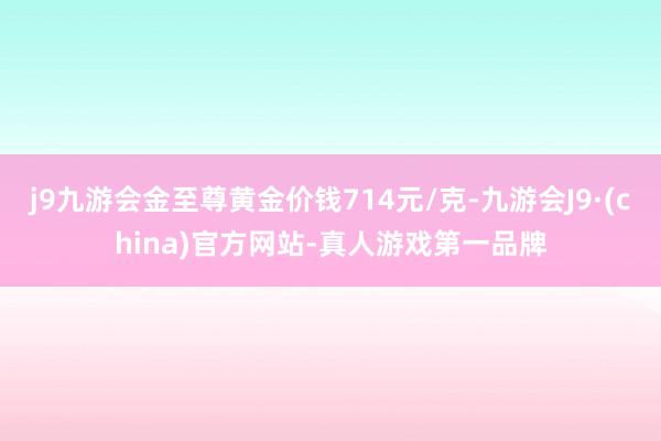 j9九游会金至尊黄金价钱714元/克-九游会J9·(china)官方网站-真人游戏第一品牌