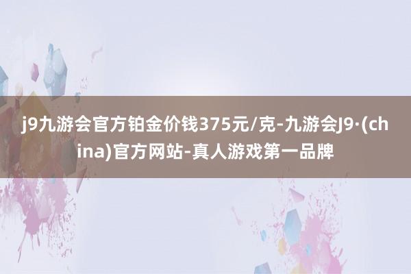 j9九游会官方铂金价钱375元/克-九游会J9·(china)官方网站-真人游戏第一品牌