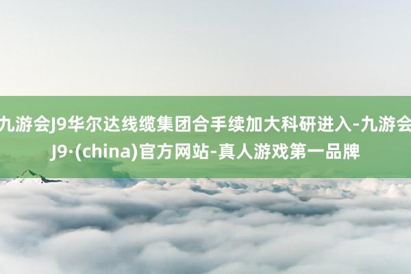 九游会J9华尔达线缆集团合手续加大科研进入-九游会J9·(china)官方网站-真人游戏第一品牌