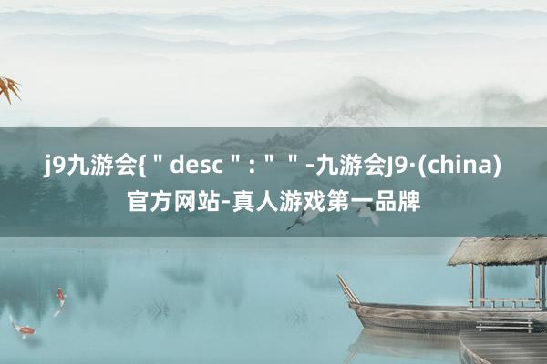 j9九游会{＂desc＂:＂＂-九游会J9·(china)官方网站-真人游戏第一品牌