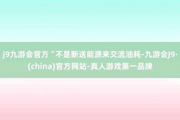 j9九游会官方“不是断送能源来交流油耗-九游会J9·(china)官方网站-真人游戏第一品牌