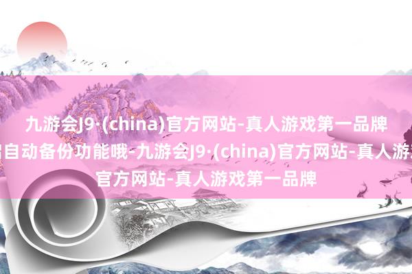 九游会J9·(china)官方网站-真人游戏第一品牌别忘了开启自动备份功能哦-九游会J9·(china)官方网站-真人游戏第一品牌