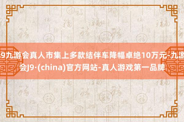 j9九游会真人市集上多款结伴车降幅卓绝10万元-九游会J9·(china)官方网站-真人游戏第一品牌