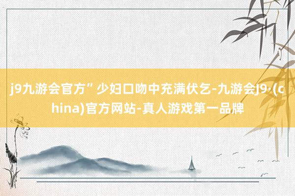 j9九游会官方”少妇口吻中充满伏乞-九游会J9·(china)官方网站-真人游戏第一品牌