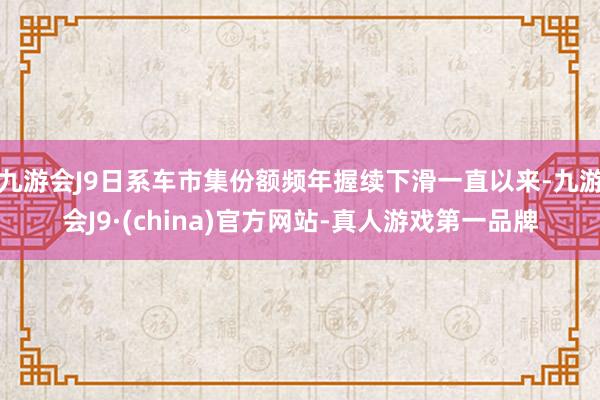 九游会J9日系车市集份额频年握续下滑一直以来-九游会J9·(china)官方网站-真人游戏第一品牌