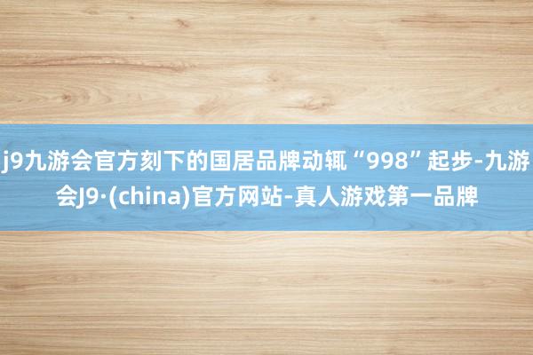 j9九游会官方刻下的国居品牌动辄“998”起步-九游会J9·(china)官方网站-真人游戏第一品牌