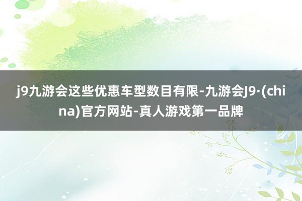 j9九游会这些优惠车型数目有限-九游会J9·(china)官方网站-真人游戏第一品牌