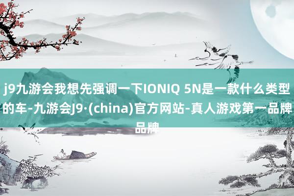 j9九游会我想先强调一下IONIQ 5N是一款什么类型的车-九游会J9·(china)官方网站-真人游戏第一品牌