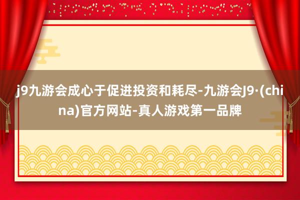 j9九游会成心于促进投资和耗尽-九游会J9·(china)官方网站-真人游戏第一品牌