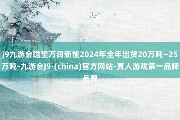 j9九游会瞻望万润新能2024年全年出货20万吨—25万吨-九游会J9·(china)官方网站-真人游戏第一品牌