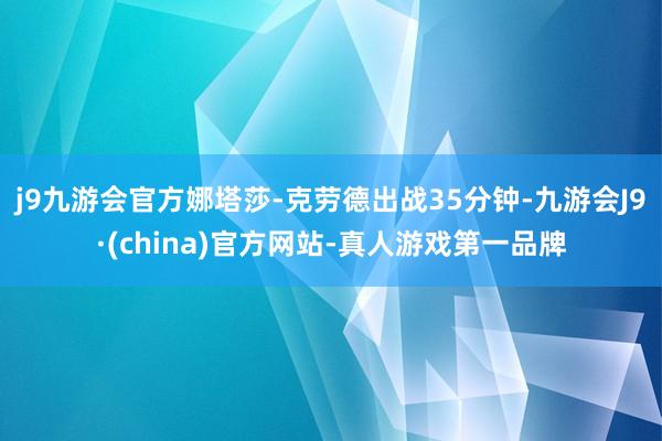 j9九游会官方娜塔莎-克劳德出战35分钟-九游会J9·(china)官方网站-真人游戏第一品牌