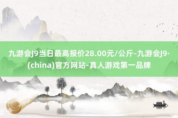 九游会J9当日最高报价28.00元/公斤-九游会J9·(china)官方网站-真人游戏第一品牌